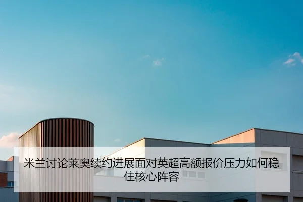 米兰讨论莱奥续约进展面对英超高额报价压力如何稳住核心阵容