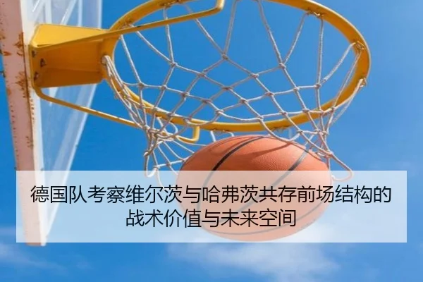 德国队考察维尔茨与哈弗茨共存前场结构的战术价值与未来空间