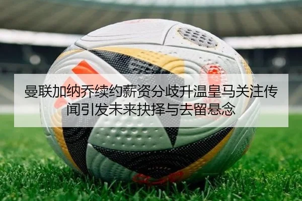 曼联加纳乔续约薪资分歧升温皇马关注传闻引发未来抉择与去留悬念