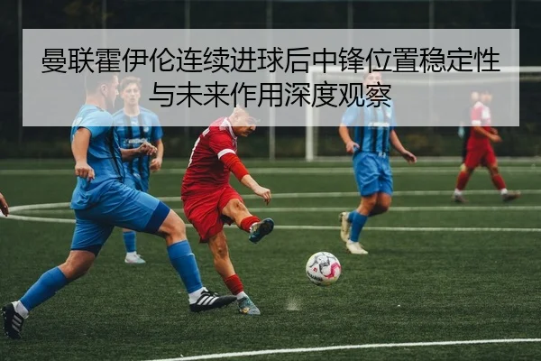 曼联霍伊伦连续进球后中锋位置稳定性与未来作用深度观察